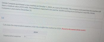 Oriole Company purchased a new machine on October 1, 2024, at a cost of $120,000. The company estimated that the machine will
have a residual value of $15,600. The machine is expected to be used for 10,000 working hours during its 5-year life. Oriole
Company's year-end is December 31.
(a)
Calculate the depreciation expense under the straight-line method for 2024. (Round to the nearest whole month.)
Depreciation expense $
2024