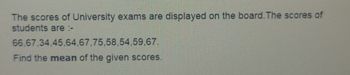 The scores of University exams are displayed on the board. The scores of
students are :-
66,67.34.45,64,67,75,58,54,59,67.
Find the mean of the given scores.