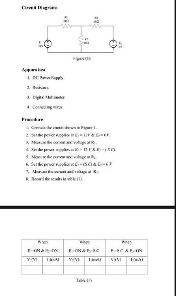 Circuit Diagram:
E₁
12V
Apparatus:
R1
2KO
1. DC Power Supply.
2. Resistors.
3. Digital Multimeter.
4. Connecting wires.
When
E-ON & E-ON
V:(V) Iz(mA)
R2
1K0
Figure (1)
Procedure:
1. Connect the circuit shown in Figure 1.
2. Set the power supplies at E= 12V & E=6V.
3. Measure the current and voltage at R₂.
4. Set the power supplies at E,- 12 V & E: =(S.C).
5. Measure the current and voltage at R₂.
6. Set the power supplies at E, (S.C) & E₂-6 V
7. Measure the current and voltage at Rs.
8. Record the results in table (1).
R3
3K0
When
E-ON & E-S.C.
V₂(V) L(mA)
Table (1)
Ri₂
6V
When
E-S.C. & Ex-ON
V₂(V) 1₂(mA)