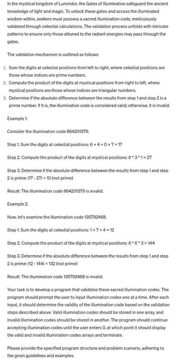 In the mystical kingdom of Lumindor, the Gates of Illumination safeguard the ancient
knowledge of light and magic. To unlock these gates and access the illuminated
wisdom within, seekers must possess a sacred illumination code, meticulously
validated through celestial calculations. The validation process unfolds with intricate
patterns to ensure only those attuned to the radiant energies may pass through the
gates.
The validation mechanism is outlined as follows:
1. Sum the digits at celestial positions from left to right, where celestial positions are
those whose indices are prime numbers.
2. Compute the product of the digits at mystical positions from right to left, where
mystical positions are those whose indices are triangular numbers.
3. Determine if the absolute difference between the results from step 1 and step 2 is a
prime number. If it is, the illumination code is considered valid; otherwise, it is invalid.
Example 1:
Consider the illumination code 864201379.
Step 1. Sum the digits at celestial positions: 6+4+0+7=17
Step 2. Compute the product of the digits at mystical positions: 9*3*1=27
Step 3. Determine if the absolute difference between the results from step 1 and step
2 is prime: 117 - 271 = 10 (not prime)
Result: The illumination code 864201379 is invalid.
Example 2:
Now, let's examine the illumination code 135792468.
Step 1. Sum the digits at celestial positions: 1+7+4 = 12
Step 2. Compute the product of the digits at mystical positions: 8*6*3 = 144
Step 3. Determine if the absolute difference between the results from step 1 and step
2 is prime: 112 - 1441 = 132 (not prime)
Result: The illumination code 135792468 is invalid.
Your task is to develop a program that validates these sacred illumination codes. The
program should prompt the user to input illumination codes one at a time. After each
input, it should determine the validity of the illumination code based on the validation
steps described above. Valid illumination codes should be stored in one array, and
invalid illumination codes should be stored in another. The program should continue
accepting illumination codes until the user enters O, at which point it should display
the valid and invalid illumination codes arrays and terminate.
Please provide the specified program structure and problem scenario, adhering to
the given guidelines and examples.