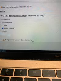 A Moving to another question will save this response.
stion 2
What is the VSEPR geometrical shape of the arsenite ion, AsO33- ?
O tetrahedral
O trigonal planar
O linear
O trigonal pyramidal
O bent
A Moving to another question will save this response.
МacE
80
000
000
F2
F3
F4
F5
