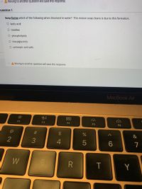 A Moving to another question will save this response.
Question 1
Soap forms which of the following when dissolved in water? This reason soap cleans is due to this formation.
O lactic acid
O micelles
O phospholipids
O triacylglycerols
O carboxylic acid salts
A Moving to another question will save this response.
MacBook Air
80
F2
F3
F4
F5
F6
C@
24
&
2
3.
4
6
7
W
Y
