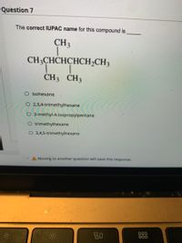 Question 7
The correct IUPAC name for this compound is
CH3
CH3CHCHCHCH2CH3
1.
CH3 CH3
O isohexane
O 2,3,4-trimethylhexane
O 3-methyl-4-isopropylpentane
O trimethylhexane
O 3,4,5-trimethylhexane
A Moving to another question will save this response.
80
000
000
