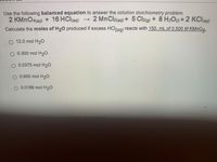 Use the following balanced equation to answer the solution stoichiometry problem.
2 KMNO4(aq) + 16 HCl(aq)
Calculate the moles of H20 produced if excess HClag) reacts with 150. mL of 0.500 M KMNO4.
- 2 MnCl2(ag) + 5 Cl2(g) + 8 H2On+2 KCI@)
O 12.0 mol H20
O 0.300 mol H20
O 0.0375 mol H20
O 0.600 mol H20
O 0.0188 mol H20
