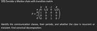 (10) Consider a Markov chain with transition matrix
а
b
C
d
a /0 1/2 0 1/2)
b| 1
P =
1
d \o
1
Identify the communication classes, their periods, and whether the class is recurrent or
transient. Find canonical decomposition.
