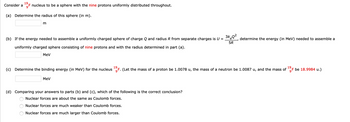 19
Consider a of nucleus to be a sphere with the nine protons uniformly distributed throughout.
(a) Determine the radius of this sphere (in m).
m
(b) If the energy needed to assemble a uniformly charged sphere of charge Q and radius R from separate charges is U =
uniformly charged sphere consisting of nine protons and with the radius determined in part (a).
3keQ²
determine the energy (in MeV) needed to assemble a
5R
MeV
(c) Determine the binding energy (in MeV) for the nucleus 19 F. (Let the mass of a proton be 1.0078 u, the mass of a neutron be 1.0087 u, and the mass of
MeV
(d) Comparing your answers to parts (b) and (c), which of the following is the correct conclusion?
Nuclear forces are about the same as Coulomb forces.
O O
Nuclear forces are much weaker than Coulomb forces.
Nuclear forces are much larger than Coulomb forces.
19
F be 18.9984 u.)