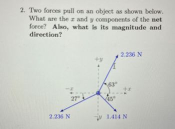 2. Two forces pull on an object as shown below.
What are the x and y components of the net
force? Also, what is its magnitude and
direction?
I
63°
27°
45°
2.236 N
2.236 N
1.414 N