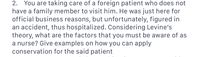 **Scenario: Providing Care for a Foreign Patient**

You are attending to a foreign patient who lacks family support during his stay. He was present for business but, unfortunately, was involved in an accident, resulting in hospitalization. In line with Levine's Conservation Model, consider the essential factors necessary for nursing care. Discuss how conservation principles can be applied to this patient.

**Key Considerations in Applying Levine's Theory:**

1. **Conservation of Energy:**
   - Ensure the patient gets adequate rest and nutrition to promote healing.
   - Manage their activity levels to prevent exhaustion.

2. **Structural Integrity:**
   - Protect the patient’s physical wellbeing and manage wound care properly.
   - Safeguard against potential infections or further injuries.

3. **Personal Integrity:**
   - Respect and maintain the patient’s dignity and privacy.
   - Acknowledge his cultural and personal values in care plans.

4. **Social Integrity:**
   - Facilitate communication with family or support systems remotely.
   - Provide emotional support to mitigate feelings of isolation.

These considerations aim to promote overall well-being and efficient recovery for the patient under your care.