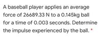 A baseball player applies an average
force of 26689.33 N to a 0.145kg ball
for a time of 0.003 seconds. Determine
the impulse experienced by the ball. *
