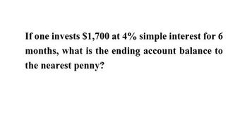 If one invests $1,700 at 4% simple interest for 6
months, what is the ending account balance to
the nearest penny?