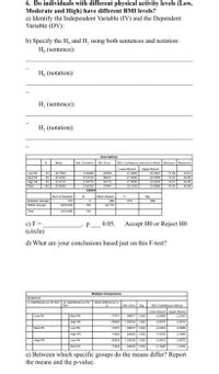 6. Do individuals with different physical activity levels (Low,
Moderate and High) have different BMI levels?
a) Identify the Independent Variable (IV) and the Dependent
Variable (DV):
b) Specify the H, and H, using both sentences and notation:
H, (sentence):
H, (notation):
H, (sentence):
H, (notation):
Desere
Den Dr E
. C
Lahn
AST
15470
Te
1
ANOVA
Sumof Sares
Mean Spare
773
w Gree
14
c) F=
(circle)
0.05, Accept HO or Reject HO
d) What are your conclusions based just on this F-test?
tipe Cempartse
PA Re Hn A
Ret
S E Ss
NCu ve
Loe nd und
L
Mue P
Hgh RA
Mod PA
Loe M
H
Hgh M
Le M
MocP
e) Between which specific groups do the means differ? Report
the means and the p-value.
