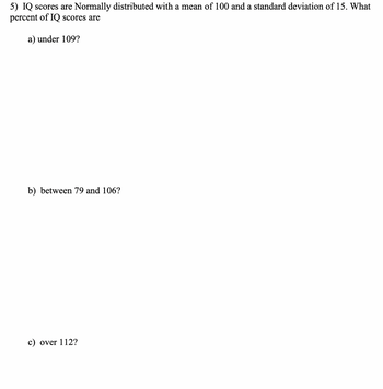 5) IQ scores are Normally distributed with a mean of 100 and a standard deviation of 15. What
percent of IQ scores are
a) under 109?
b) between 79 and 106?
c) over 112?