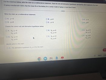 For the statement below, write the claim as a mathematical statement. State the null and alternative hypotheses and identify which represents the claim.
A laptop manufacturer claims that the mean life of the battery for a certain model of laptop is more than 8 hours.
Write the claim as a mathematical statement.
OA. p<8
OD. μ≤8
Choose the correct null and alternative hypotheses below.
OA. Ho: μ = 8
H₂: μ#8
OD. Ho: > 8
Ha: μ≤8
K
Identify which is the claim.
OA. The alternative hypothesis H₂: >8 is the claim.
OB. μ≥8
Ο Ε. μ> 8
O B. Ho: μ ≥8
Ha: μ<8
O E. Ho: <8
Ha: μ ≥8
O ME
OC. μ=8
OF. μ#8
OC. H₂: μ#8
Ha: μ = 8
OF. Ho: μ≤8
H₂:μ>8
X
May 8
Sub
2:36