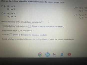 What are the null and alternative hypotheses? Choose the correct answer below.
OA. H₂: μ = 78
HA: μ#78
OC. Ho: μ ≥ 78
HA: μ< 78
What is the value of the standardized test statistic?
The standardized test statistic is (Round to two decimal places as needed.)
What is the P-value of the test statistic?
I
6
P-value= (Round to three decimal places as needed.)
Decide whether to reject or fail to reject the null hypothesis. Choose the correct answer below.
0
OB. H₂: µ#78
HA: μ = 78
MBO
O D. Ho: µ≤78
H: μ > 78