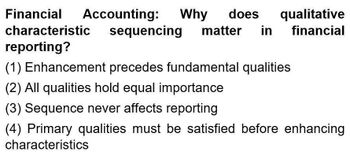 Financial Accounting: Why does qualitative
characteristic sequencing matter in financial
reporting?
(1) Enhancement precedes fundamental qualities
(2) All qualities hold equal importance
(3) Sequence never affects reporting
(4) Primary qualities must be satisfied before enhancing
characteristics