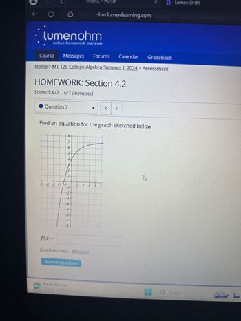 Q Lumen OHM
https://ohm.lumenlearning.com/assess2/?cid=81070&aid=6024917-/s
lumenohm
online homework manager
Course
Messages
Forums
Calendar
Gradebook
Home > MT 125 College Algebra Summer II 2024 > Assessment
HOMEWORK: Section 4.2
Score: 5.6/7 6/7 answered
Question 7
▾
< >
Find an equation for the graph sketched below
8-
7
6
5
4
12
-5-4-3 -2 -1
-2
-3
-4
-5
-6
-7
-8
2
3 4
f(x)=
Question Help: Video
Submit Question
News for you
Trump cites Jud
Q Search