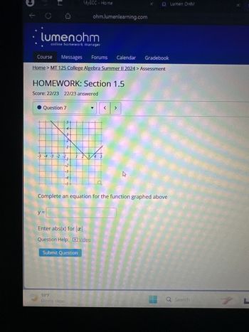 MyECC - Home
ohm.lumenlearning.com
lumenohm
online homework manager
Course
Messages
Forums
Calendar
0 Lumen OHM
Gradebook
Home > MT 125 College Algebra Summer II 2024 > Assessment
HOMEWORK: Section 1.5
Score: 22/23 22/23 answered
● Question 7
▾
<
>
F-1
-2
Complete an equation for the function graphed above
y
Enter abs(x) for ||
Question Help: Video
Submit Question
59°F
Q Search
7
Mostly clear