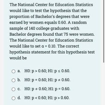 The National Center for Education Statistics
would like to test the hypothesis that the
proportion of Bachelor's degrees that were
earned by women equals 0.60. A random
sample of 140 college graduates with
Bachelor degrees found that 75 were women.
The National Center for Education Statistics
would like to set a = 0.10. The correct
hypothesis statement for this hypothesis test
would be
O a. H0: p > 0.60; H1: p ≤ 0.60.
O b.
H0: p=0.60; H1: p = 0.60.
c.
H0: p = 0.60; H1: p = 0.60.
O d. H0: p<0.60; H1: p > 0.60.