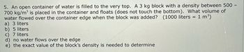 5. An open container of water is filled to the very top. A 3 kg block with a density between 500 -
700 kg/m³ is placed in the container and floats (does not touch the bottom). What volume of
water flowed over the container edge when the block was added? (1000 liters = 1 m³)
a) 3 liters
b) 5 liters
c) 7 liters
d) no water flows over the edge
e) the exact value of the block's density is needed to determine