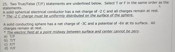 25. Two True/False (T/F) statements are underlined below. Select T or F in the same order as the
statements.
$
A solid spherical electrical conductor has a net charge of -2 C and all charges remain at rest.
*The -2 C charge must be uniformly distributed on the surface of the sphere.
A solid conducting sphere has a net charge of -3C and a potential of -6V at its surface. All
charges remain at rest.
* The electric field at a point midway between surface and center cannot be zero.
a) T/F
b) T/T
c) F/T
d) F/F