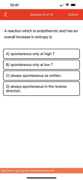 12:41
Question 6 of 14
A reaction which is endothermic and has an
overall increase in entropy is
A) spontaneous only at high T
B) spontaneous only at low T
C) always spontaneous as written.
D) always spontaneous in the reverse
direction.
Submit
Tap here or pull up for additional resources