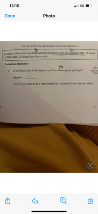 13:10
l 5G
Done
Photo
Use the following information to answer question 3.
In sheep, white wool is a dominant trait and black wool is a recessive trait. In a herd
of 500 sheep, 20 sheep have black wool.
Numerical Response:
Bb
20
3. In this herd, what is the frequency of the heterozygous genotype?
Answer:
Record your answer as a value from 0 to 1, rounded to two decimal places.
