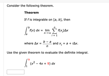 Consider the following theorem.
Theorem
If f is integrable on [a, b], then
b
n
1°f(x) dx = limo Ef(x.Δ.Χ
a
i = 1
where Ax =
b-a
n
and
x₁ = a + iAx.
Use the given theorem to evaluate the definite integral.
*9
£₁²₁x²-4
(+2
4x + 9) dx