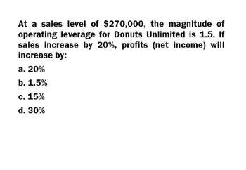 At a sales level of $270,000, the magnitude of
operating leverage for Donuts Unlimited is 1.5. If
sales increase by 20%, profits (net income) will
increase by:
a. 20%
b. 1.5%
c. 15%
d. 30%