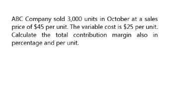 ABC Company sold 3,000 units in October at a sales
price of $45 per unit. The variable cost is $25 per unit.
Calculate the total contribution margin also in
percentage and per unit.