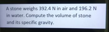 A stone weighs 392.4 N in air and 196.2 N
in water. Compute the volume of stone
and its specific gravity.