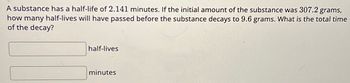 A substance has a half-life of 2.141 minutes. If the initial amount of the substance was 307.2 grams,
how many half-lives will have passed before the substance decays to 9.6 grams. What is the total time
of the decay?
half-lives
minutes