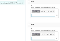 Part A
Express the quantity 689.6 × 10-12 s in each unit.
ms
Express your answer using four significant figures.
ΑΣφ
?
ms
Part B
ns
Express your answer using four significant figures.
Πν ΑΣφ
ns
