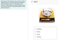 Read each of the following to the correct number of
significant figures. Note that laboratory glassware
should always be read from the bottom of the
meniscus. Digital balances normally display mass
to the correct number of significant figures for that
particular balance.
Part C
0.813
O 0.8732 g
O 0.87 g
0.9 g
O 0.873 g
