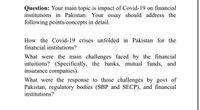 Question: Your main topic is impact of Covid-19 on financial
institutions in Pakistan. Your essay should address the
following points/concepts in detail.
How the Covid-19 crises unfolded in Pakistan for the
financial institutions?
What were the main challenges faced by the financial
intuitions? (Specifically, the banks, mutual funds, and
insurance companies).
What were the response to those challenges by govt of
Pakistan, regulatory bodies (SBP and SECP), and financial
institutions?
