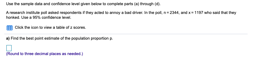 Use the sample data and confidence level given below to complete parts (a) through (d).
A research institute poll asked respondents if they acted to annoy a bad driver. In the poll, n= 2344, and x= 1197 who said that they
honked. Use a 95% confidence level.
Click the icon to view a table of z scores.
a) Find the best point estimate of the population proportion p.
(Round to three decimal places as needed.)
