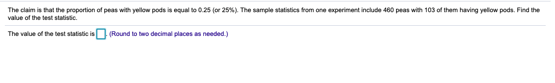 The claim is that the proportion of peas with yellow pods is equal to 0.25 (or 25%). The sample statistics from one experiment include 460 peas with 103 of them having yellow pods. Find the
value of the test statistic.
The value of the test statistic is (Round to two decimal places as needed.)
