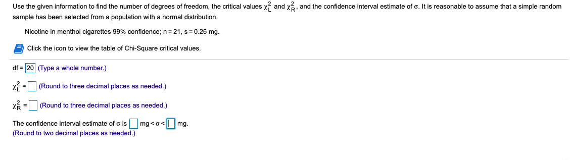 Use the given information to find the number of degrees of freedom, the critical values x? and x, and the confidence interval estimate of o. It is reasonable to assume that a simple random
sample has been selected from a population with a normal distribution.
Nicotine in menthol cigarettes 99% confidence; n=21, s= 0.26 mg.
Click the icon to view the table of Chi-Square critical values.
df = 20 (Type a whole number.)
X = (Round to three decimal places as needed.)
(Round to three decimal places as needed.)
The confidence interval estimate of o is mg <o<
(Round to two decimal places as needed.)
<Omg.
