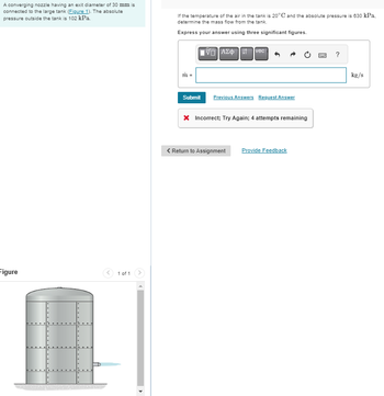 A converging nozzle having an exit diameter of 30 mm is
connected to the large tank (Figure 1). The absolute
pressure outside the tank is 102 kPa.
Figure
1 of 1
If the temperature of the air in the tank is 20°C and the absolute pressure is 630 kPa.
determine the mass flow from the tank.
Express your answer using three significant figures.
m =
Submit
ΔΙΑΣΦΗ
vec
Previous Answers Request Answer
* Incorrect; Try Again; 4 attempts remaining
< Return to Assignment Provide Feedback
BWC
?
kg/s