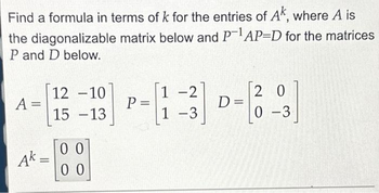 Find a formula in terms of k for the entries of Ak, where A is
the diagonalizable matrix below and P-¹AP-D for the matrices
P and D below.
A =
Ak=
12 -10
15-13
00
00
P
=
1-2
1-3
D=
20
0-3