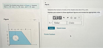 Consider the shaded area shown in (Eigure 1). Suppose
that a 140 mm, b= 150 mm, and r= 75 mm.
Figure
< 1 of 1
Part A
Determine the moment of inertia of the shaded area about the y axis.
Express your answer to three significant figures and include the appropriate units.
1,- Value
Submit
HÅ
Provide Feedback
Request Answer
53 ?
Units