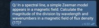 Q/ In a spectral line, a simple Zeeman model
appears in a magnetic field. Calculate the
magnitude of the division by wavelength and
wavenumbers in a magnetic field of flux density
(1T)?
70
2 6:22 /
