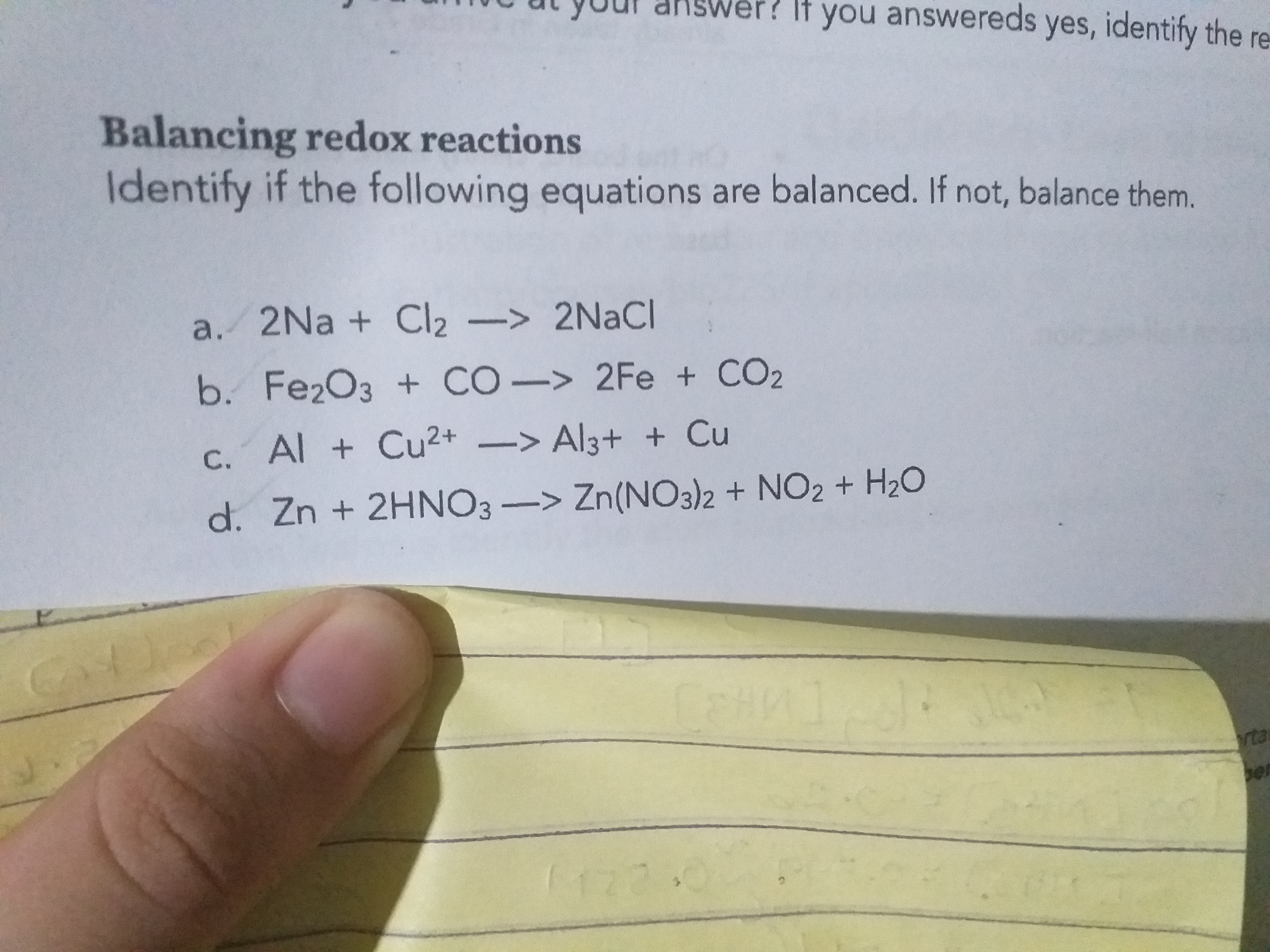 er? It you answereds yes, identify the re
Balancing redox reactions
Identify if the following equations are balanced. If not, balance them.
a. 2Na + Cl2-> 2NACI
b. Fe2O3 + CO-> 2Fe + CO2
С.
C. Al + Cu2+ -> Al3+ + Cu
d. Zn + 2HNO3 -> Zn(NO3)2 + NO2 + H20
rta
ber
