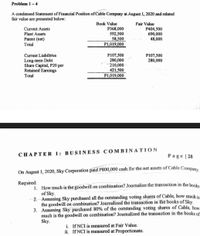 Problem 1-4
A condensed Statement of Financial Position of Cable Company at August 1, 2020 and related
fair value are presented below:
Book Value
Fair Value
P368,000
592,500
58,500
P1,019,000
P404,500
690,000
48,000
Current Assets
Plant Assets
Patent (net)
Total
Current Liabilities
Long-term Debt
Share Capital, P20 par
Retained Earnings
P107,500
280,000
210,000
421,500
P1,019,000
P107,500
280,000
Total
CHAPTER 1: BUSINESS COMBINATION
Page | 28
On August 1, 2020, Sky Corporation paid P800,000 cash for the net assets of Cable Company
Required:
1. How much is the goodwill on combination? Journalize the transaction in the bookse
of Sky.
2. Assuming Sky purchased all the outstanding voting shares of Cable, how much is
the goodwill on combination? Joumalized the transaction in the books of Sky.
3. Assuming Sky purchased 80% of the outstanding voting shares of Cable, how
much is the goodwill on combination? Journalized the transaction in the books of
Sky.
i. If NCI is measured at Fair Value.
ii. If NCI is measured at Proportionate.
