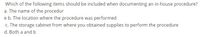 Which of the following items should be included when documenting an in-house procedure?
a. The name of the procedur
e b. The location where the procedure was performed
c. The storage cabinet from where you obtained supplies to perform the procedure
d. Both a and b
