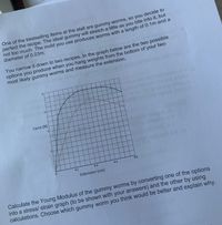 One of the bestselling items at the stall are gummy worms, so you decide to
perfect the recipe. The ideal gummy will stretch a little as you bite into it, but
not too much. The mold you use produces worms with a length of 0.1m and a
diameter of 0.03m.
You narrow it down to two recipes. In the graph below are the two possible
options you produce when you hang weights from the bottom of your two
most likely gummy worms and measure the extension.
Force (N)
0.2
0.4
0.6
0.8
Extension (cm)
Calculate the Young Modulus of the gummy worms by converting one of the options
into a stress/ strain graph (to be shown with your answers) and the other by using
calculations. Choose which gummy worm you think would be better and explain why.
