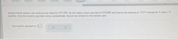 Antoine Smith wants a new pickup truck listed for $55,500. He will make a down payment of $30,000 and finance the balance at 2.01% interest for 6 years (72
months). Find the monthly payment using a spreadsheet. Round your answer to the nearest cent.
The monthly payment is