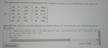 The augmented matrix for a linear system with variables a₁, A2, A3, A4, A5 (in that order in the matrix) is
6974
83
8 -132 -7 36 3929
109 11 -128 -5 26
174 18 -197 -7 38
-20 -2 24 1 -5 -1261
11417
131 13 -162 -7 35 8069
A =
Add code that will print out the reduced row echelon form of A. From the print out, find the solution of
the system.
1
A = matrix (5,6, [83,8,-132, -7, 36, 3929, 109, 11, -128, -5,26,6974, 174, 18, -197,-7, 38, 11417, -20,-
2 # Put your code below this line.
B
34
ref (A);
disb (B);
Evaluate
Language: Sage