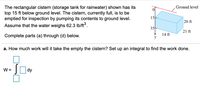 Ground level
The rectangular cistern (storage tank for rainwater) shown has its
top 15 ft below ground level. The cistern, currently full, is to be
emptied for inspection by pumping its contents to ground level.
15
20 ft
Assume that the water weighs 62.3 Ib/ft.
35
21 ft
14 ft
Complete parts (a) through (d) below.
a. How much work will it take the empty the cistern? Set up an integral to find the work done.
Ody
W =
