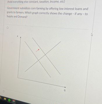 (hold everything else constant, taxation, income, etc)
Government subsidizes corn farming by offering low interest loans and
grants to farmers. Which graph correctly shows the change - if any -to
Supply and Demand?
O
P