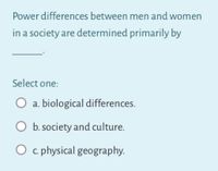 Power differences between men and women
in a society are determined primarily by
Select one:
O a. biological differences.
b. society and culture.
O c. physical geography.
